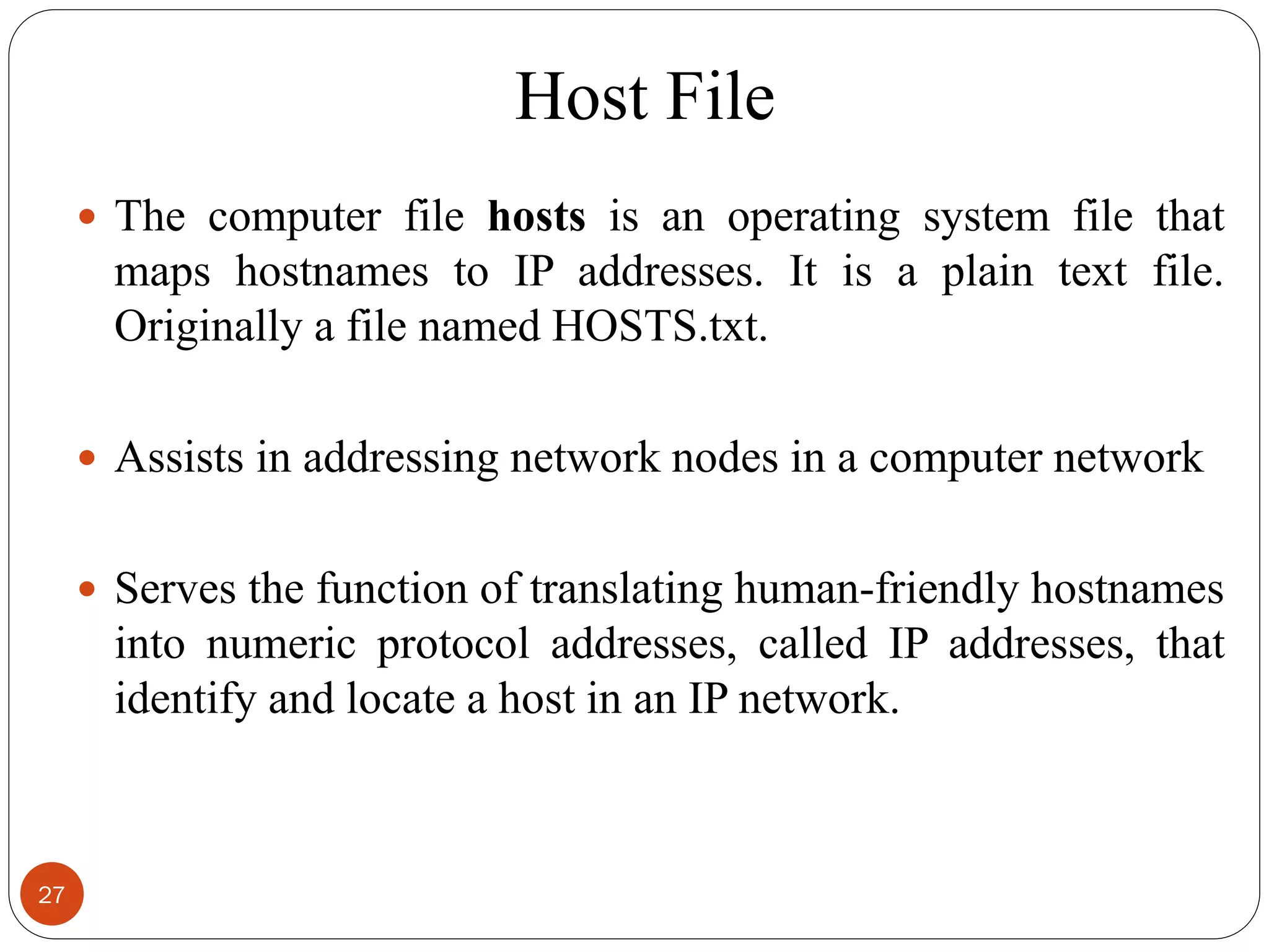 Host File
27
 The computer file hosts is an operating system file that
maps hostnames to IP addresses. It is a plain text file.
Originally a file named HOSTS.txt.
 Assists in addressing network nodes in a computer network
 Serves the function of translating human-friendly hostnames
into numeric protocol addresses, called IP addresses, that
identify and locate a host in an IP network.
 
