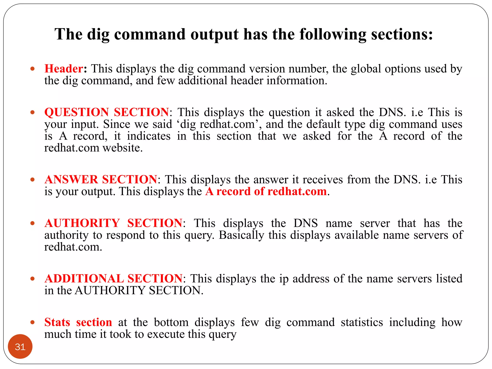 The dig command output has the following sections:
 Header: This displays the dig command version number, the global options used by
the dig command, and few additional header information.
 QUESTION SECTION: This displays the question it asked the DNS. i.e This is
your input. Since we said ‗dig redhat.com‘, and the default type dig command uses
is A record, it indicates in this section that we asked for the A record of the
redhat.com website.
 ANSWER SECTION: This displays the answer it receives from the DNS. i.e This
is your output. This displays the A record of redhat.com.
 AUTHORITY SECTION: This displays the DNS name server that has the
authority to respond to this query. Basically this displays available name servers of
redhat.com.
 ADDITIONAL SECTION: This displays the ip address of the name servers listed
in the AUTHORITY SECTION.
 Stats section at the bottom displays few dig command statistics including how
much time it took to execute this query
31
 