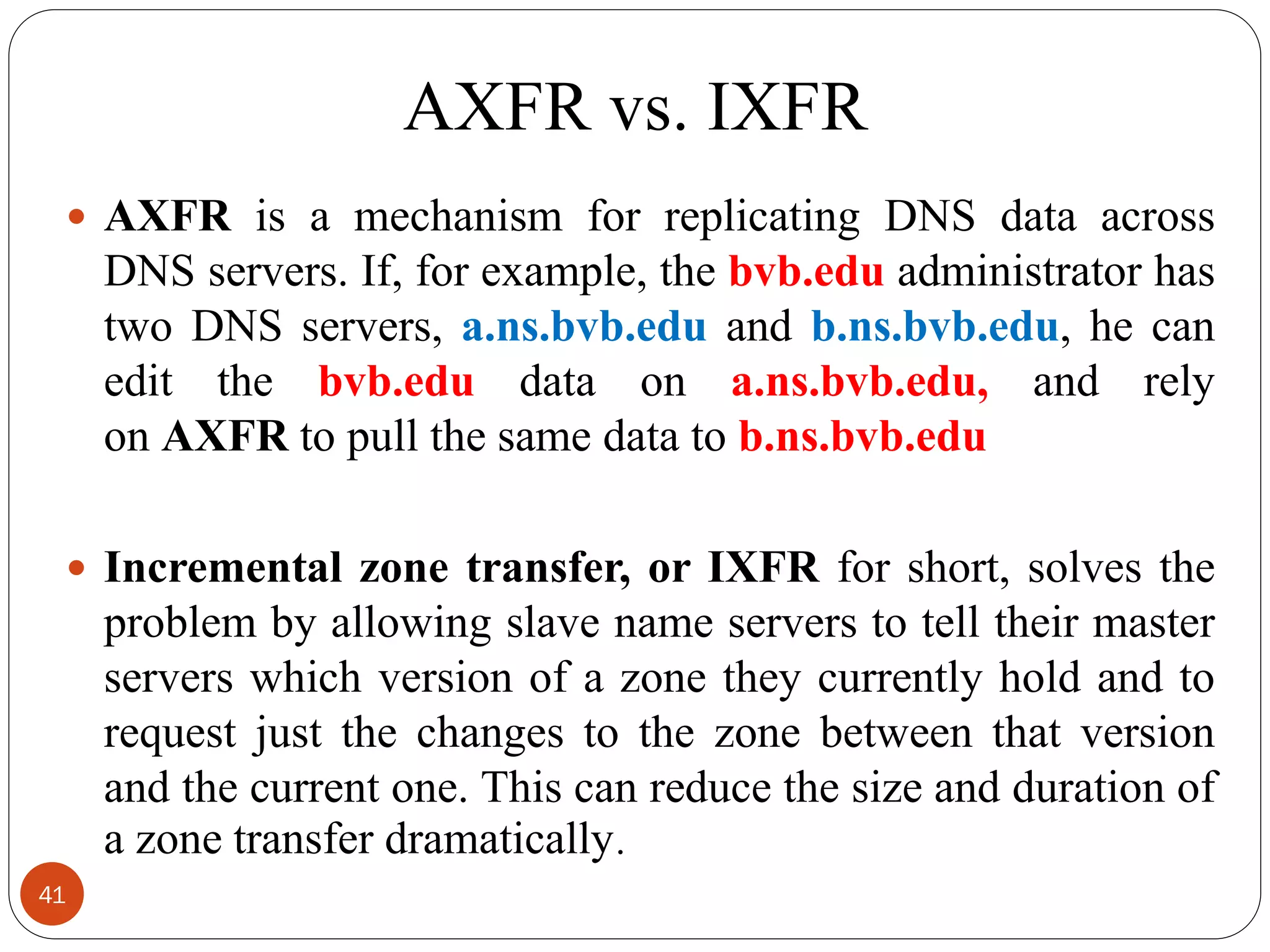 AXFR vs. IXFR
 AXFR is a mechanism for replicating DNS data across
DNS servers. If, for example, the bvb.edu administrator has
two DNS servers, a.ns.bvb.edu and b.ns.bvb.edu, he can
edit the bvb.edu data on a.ns.bvb.edu, and rely
on AXFR to pull the same data to b.ns.bvb.edu
 Incremental zone transfer, or IXFR for short, solves the
problem by allowing slave name servers to tell their master
servers which version of a zone they currently hold and to
request just the changes to the zone between that version
and the current one. This can reduce the size and duration of
a zone transfer dramatically.
41
 