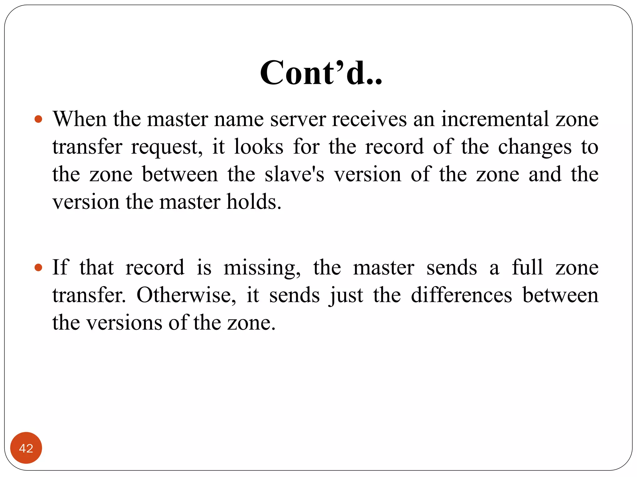 Cont’d..
42
 When the master name server receives an incremental zone
transfer request, it looks for the record of the changes to
the zone between the slave's version of the zone and the
version the master holds.
 If that record is missing, the master sends a full zone
transfer. Otherwise, it sends just the differences between
the versions of the zone.
 