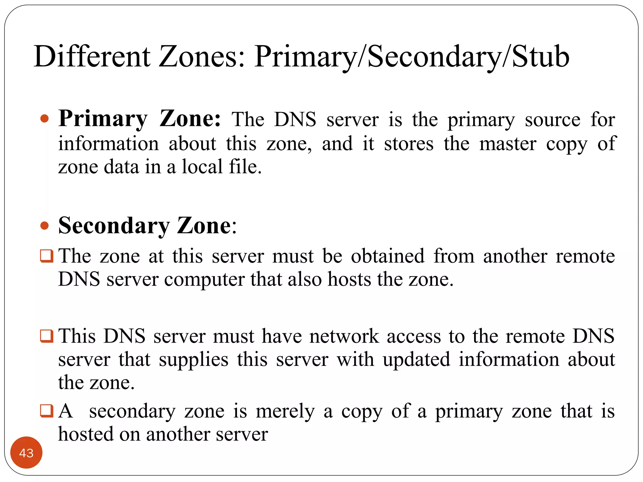 Different Zones: Primary/Secondary/Stub
 Primary Zone: The DNS server is the primary source for
information about this zone, and it stores the master copy of
zone data in a local file.
 Secondary Zone:
 The zone at this server must be obtained from another remote
DNS server computer that also hosts the zone.
 This DNS server must have network access to the remote DNS
server that supplies this server with updated information about
the zone.
 A secondary zone is merely a copy of a primary zone that is
hosted on another server
43
 