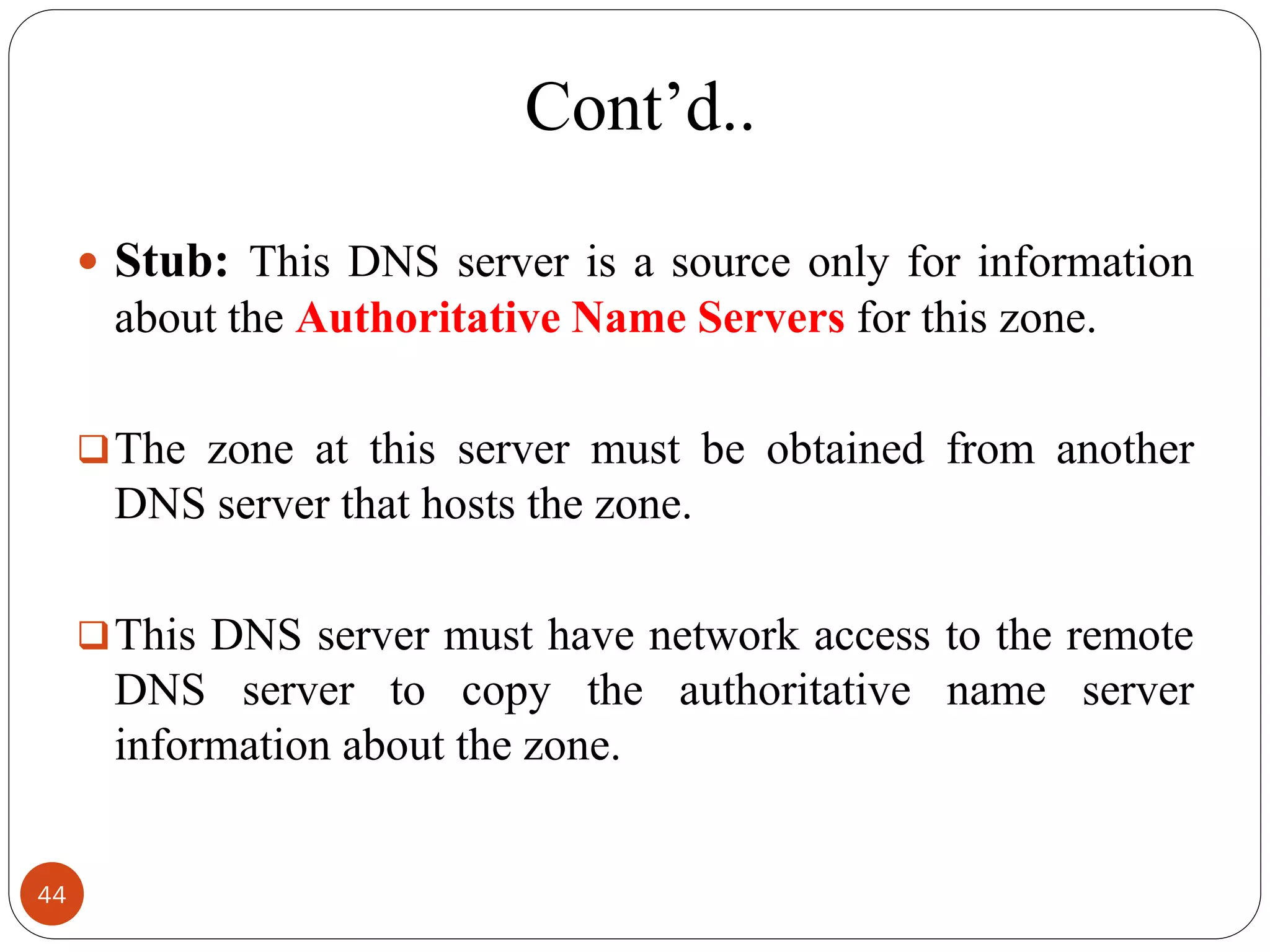 Cont‘d..
 Stub: This DNS server is a source only for information
about the Authoritative Name Servers for this zone.
The zone at this server must be obtained from another
DNS server that hosts the zone.
This DNS server must have network access to the remote
DNS server to copy the authoritative name server
information about the zone.
44
 
