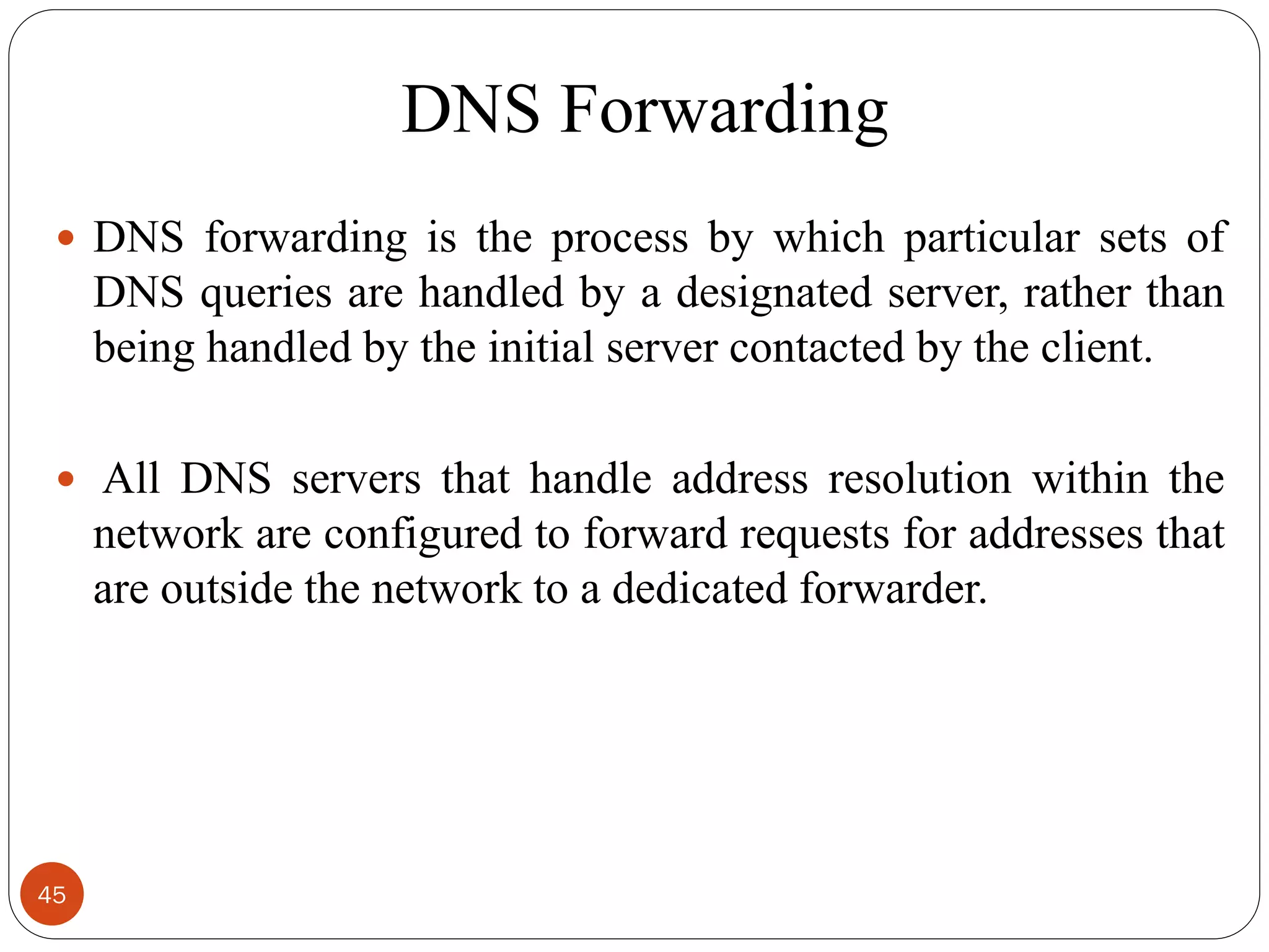 DNS Forwarding
 DNS forwarding is the process by which particular sets of
DNS queries are handled by a designated server, rather than
being handled by the initial server contacted by the client.
 All DNS servers that handle address resolution within the
network are configured to forward requests for addresses that
are outside the network to a dedicated forwarder.
45
 