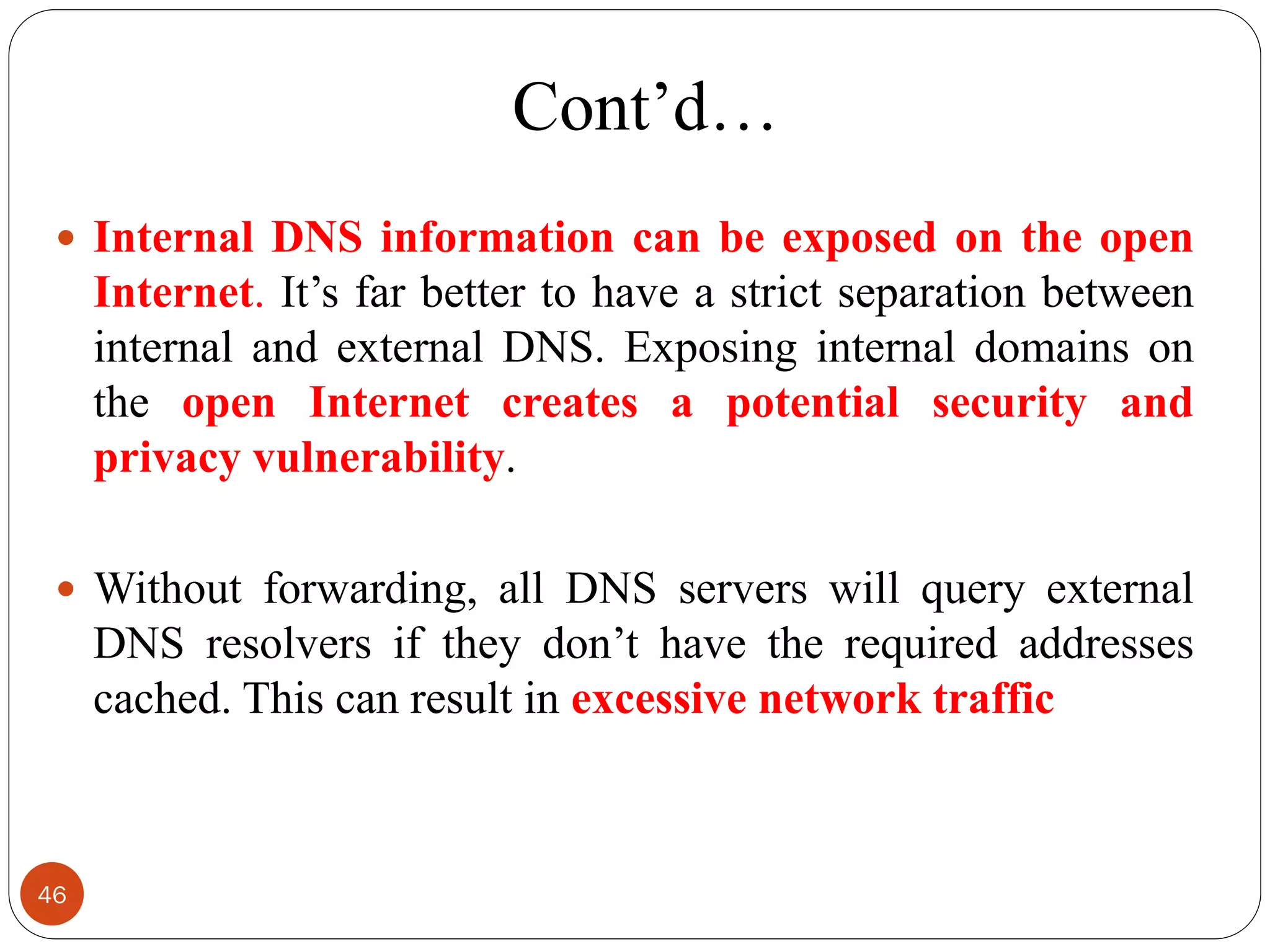 Cont‘d…
 Internal DNS information can be exposed on the open
Internet. It‘s far better to have a strict separation between
internal and external DNS. Exposing internal domains on
the open Internet creates a potential security and
privacy vulnerability.
 Without forwarding, all DNS servers will query external
DNS resolvers if they don‘t have the required addresses
cached. This can result in excessive network traffic
46
 