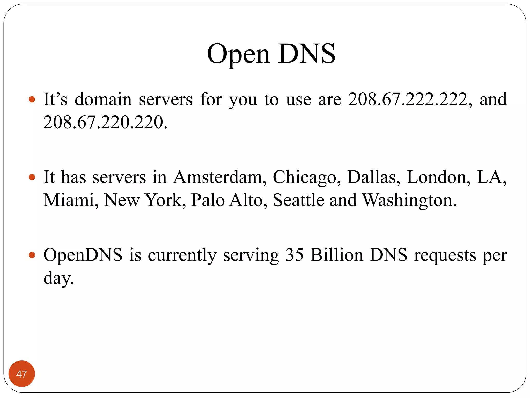 Open DNS
 It‘s domain servers for you to use are 208.67.222.222, and
208.67.220.220.
 It has servers in Amsterdam, Chicago, Dallas, London, LA,
Miami, New York, Palo Alto, Seattle and Washington.
 OpenDNS is currently serving 35 Billion DNS requests per
day.
47
 