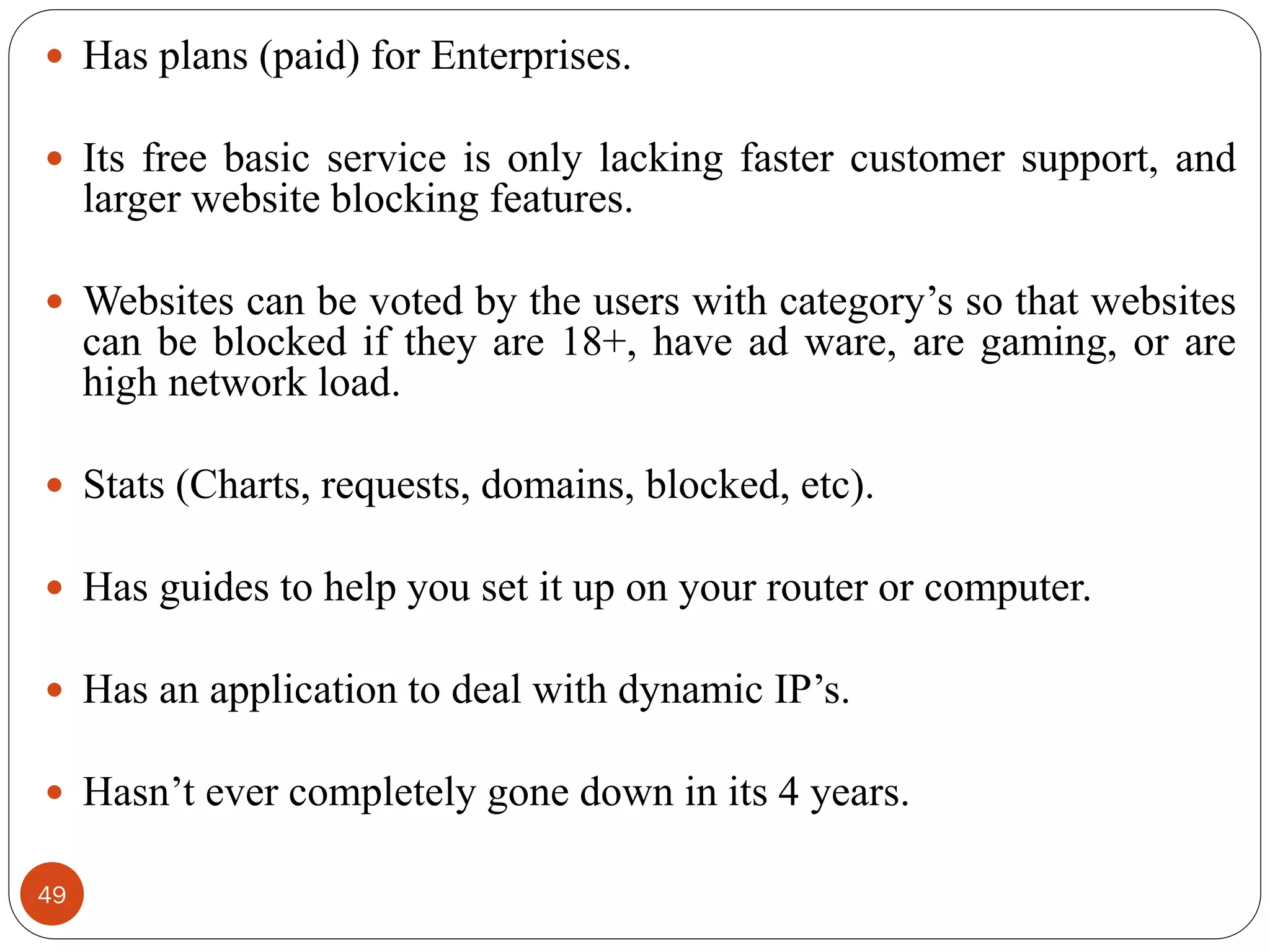 49
 Has plans (paid) for Enterprises.
 Its free basic service is only lacking faster customer support, and
larger website blocking features.
 Websites can be voted by the users with category‘s so that websites
can be blocked if they are 18+, have ad ware, are gaming, or are
high network load.
 Stats (Charts, requests, domains, blocked, etc).
 Has guides to help you set it up on your router or computer.
 Has an application to deal with dynamic IP‘s.
 Hasn‘t ever completely gone down in its 4 years.
 