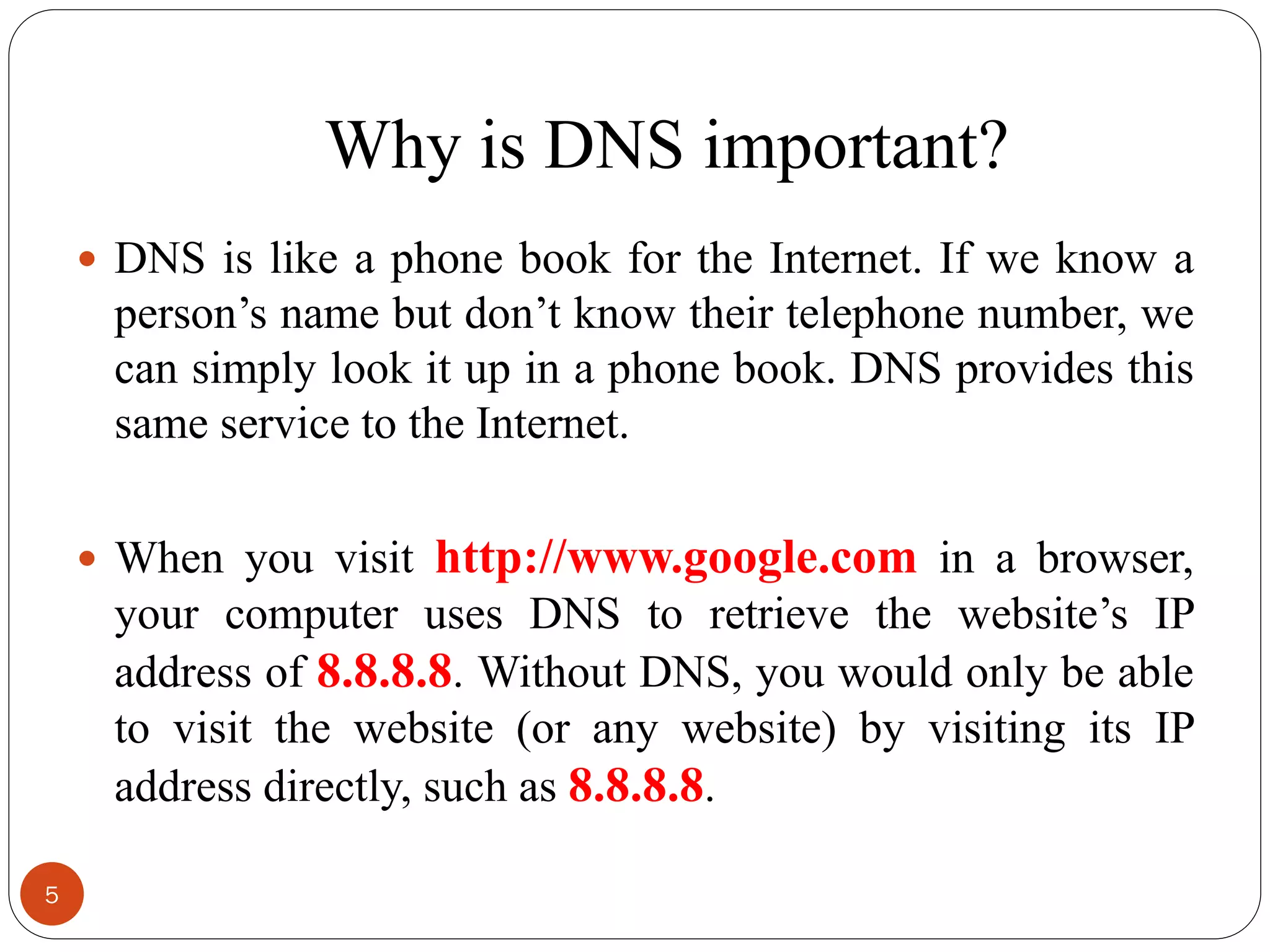 Why is DNS important?
 DNS is like a phone book for the Internet. If we know a
person‘s name but don‘t know their telephone number, we
can simply look it up in a phone book. DNS provides this
same service to the Internet.
 When you visit http://www.google.com in a browser,
your computer uses DNS to retrieve the website‘s IP
address of 8.8.8.8. Without DNS, you would only be able
to visit the website (or any website) by visiting its IP
address directly, such as 8.8.8.8.
5
 