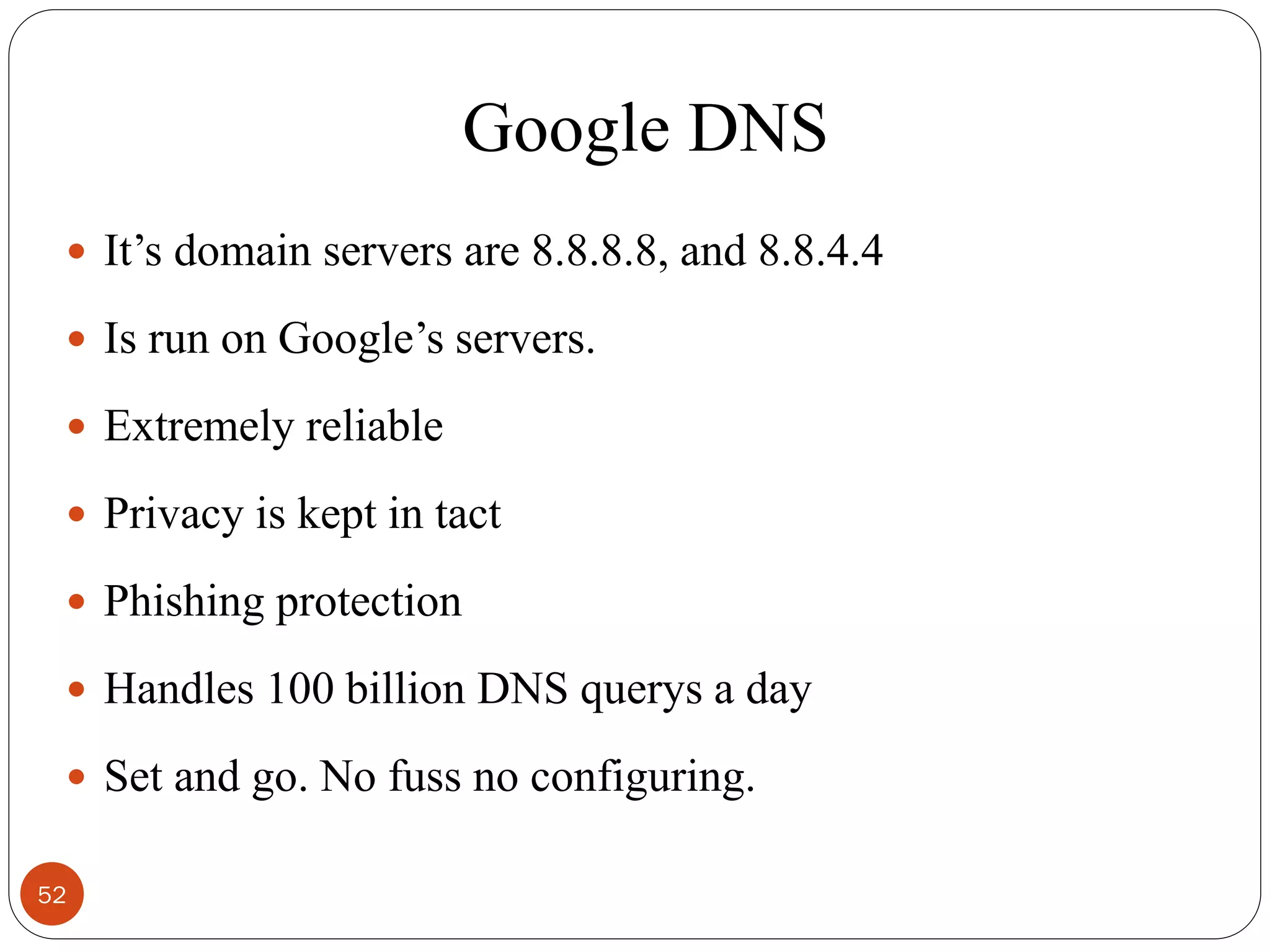 Google DNS
 It‘s domain servers are 8.8.8.8, and 8.8.4.4
 Is run on Google‘s servers.
 Extremely reliable
 Privacy is kept in tact
 Phishing protection
 Handles 100 billion DNS querys a day
 Set and go. No fuss no configuring.
52
 