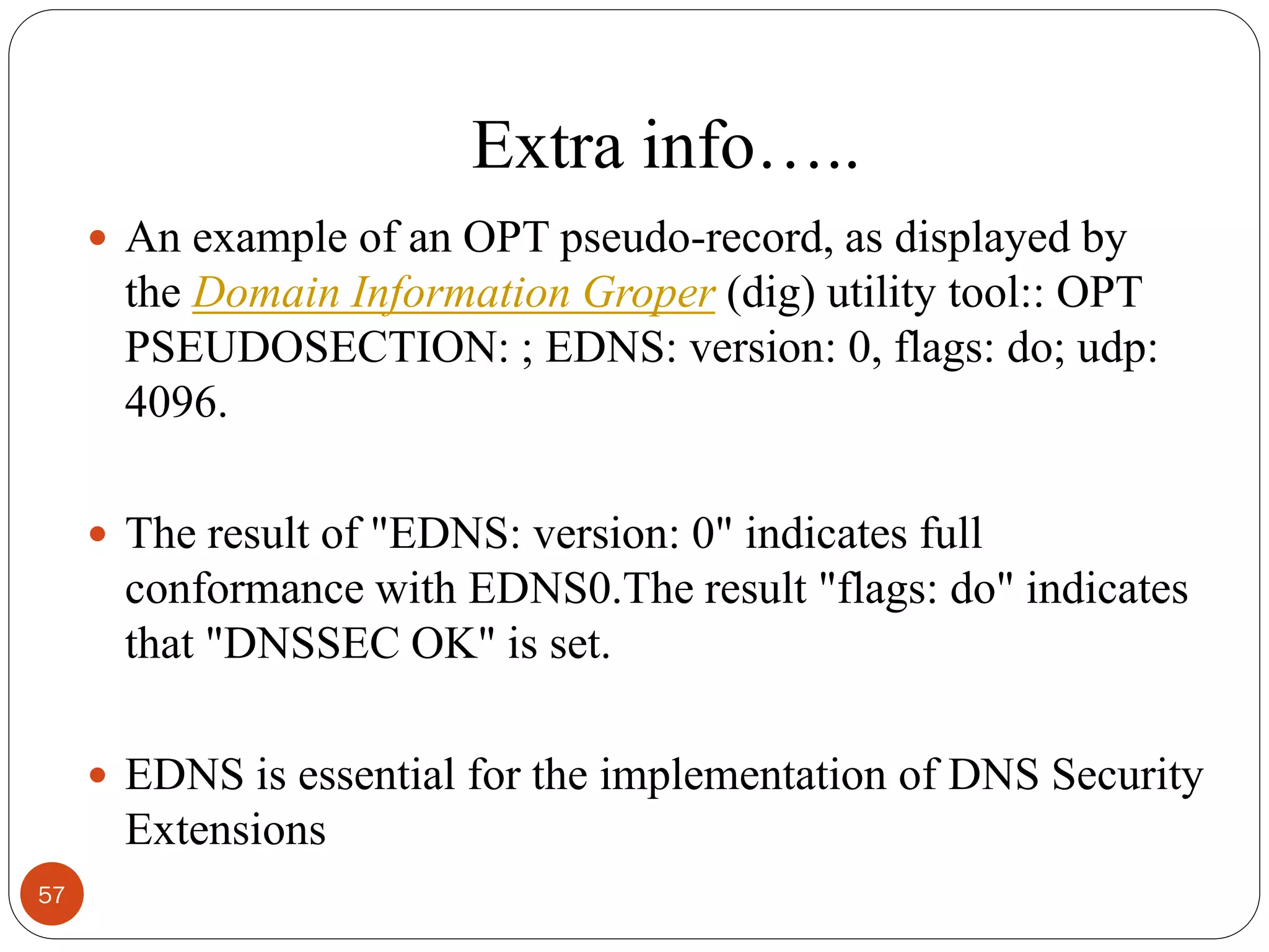 Extra info…..
 An example of an OPT pseudo-record, as displayed by
the Domain Information Groper (dig) utility tool:: OPT
PSEUDOSECTION: ; EDNS: version: 0, flags: do; udp:
4096.
 The result of "EDNS: version: 0" indicates full
conformance with EDNS0.The result "flags: do" indicates
that "DNSSEC OK" is set.
 EDNS is essential for the implementation of DNS Security
Extensions
57
 