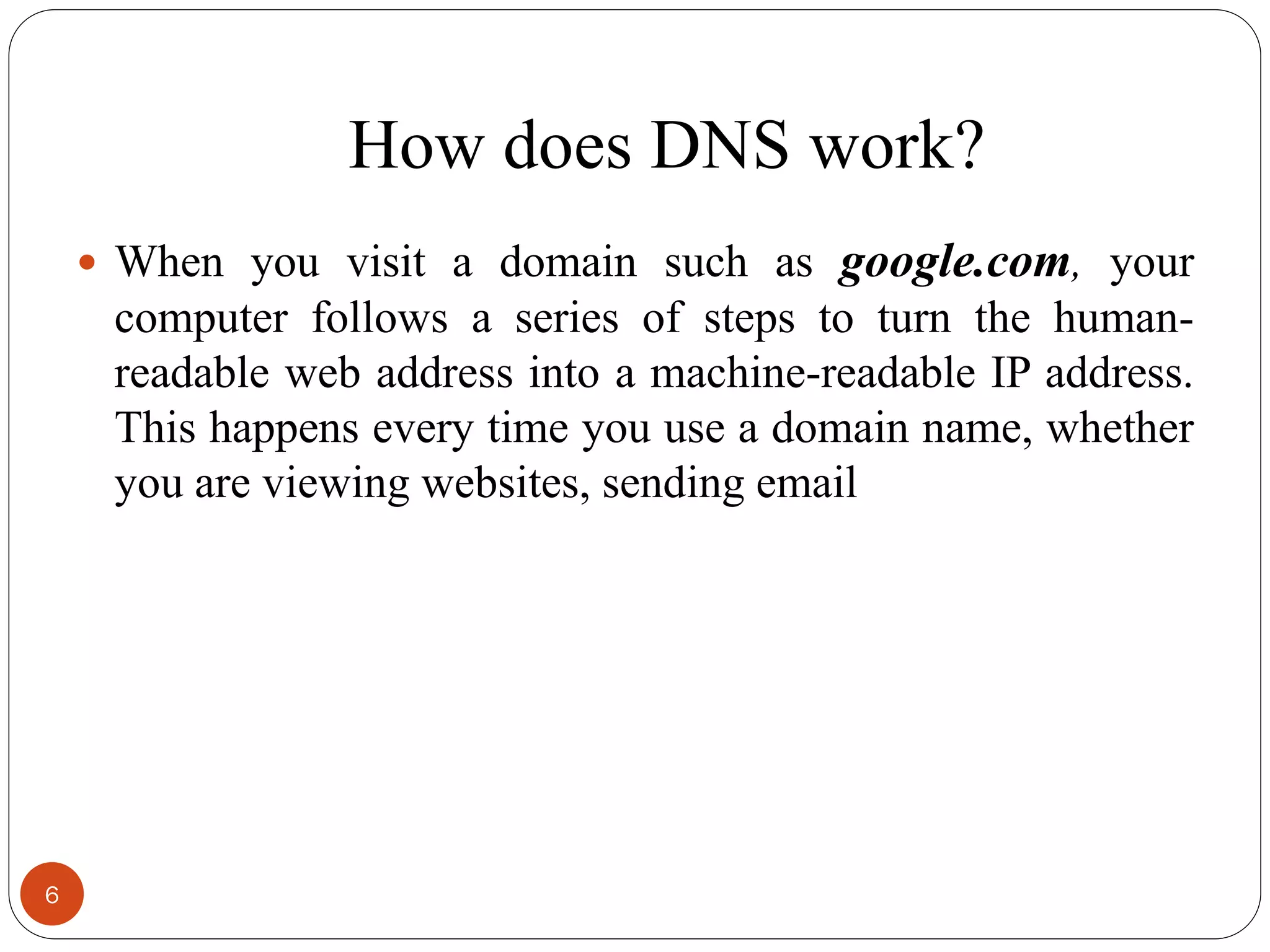 How does DNS work?
 When you visit a domain such as google.com, your
computer follows a series of steps to turn the human-
readable web address into a machine-readable IP address.
This happens every time you use a domain name, whether
you are viewing websites, sending email
6
 