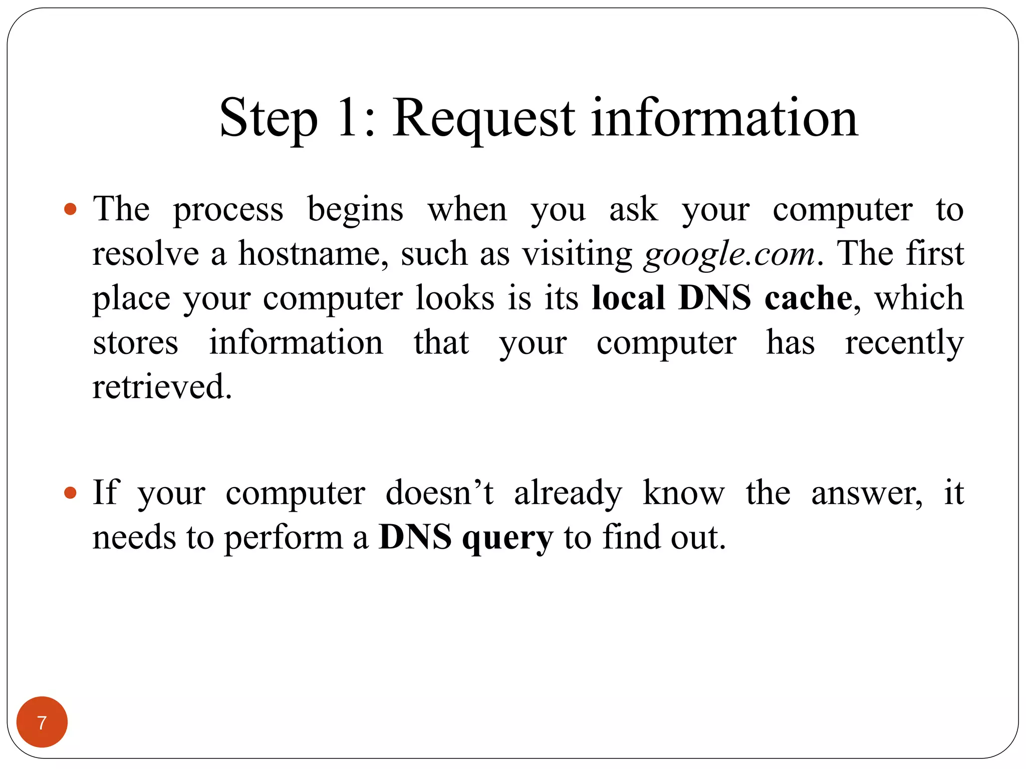 Step 1: Request information
 The process begins when you ask your computer to
resolve a hostname, such as visiting google.com. The first
place your computer looks is its local DNS cache, which
stores information that your computer has recently
retrieved.
 If your computer doesn‘t already know the answer, it
needs to perform a DNS query to find out.
7
 