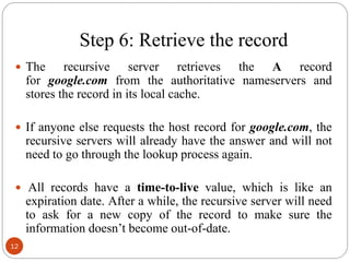 Step 6: Retrieve the record
 The recursive server retrieves the A record
for google.com from the authoritative nameservers and
stores the record in its local cache.
 If anyone else requests the host record for google.com, the
recursive servers will already have the answer and will not
need to go through the lookup process again.
 All records have a time-to-live value, which is like an
expiration date. After a while, the recursive server will need
to ask for a new copy of the record to make sure the
information doesn‘t become out-of-date.
12
 
