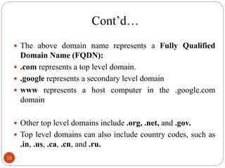  The above domain name represents a Fully Qualified
Domain Name (FQDN):
 .com represents a top level domain.
 .google represents a secondary level domain
 www represents a host computer in the .google.com
domain
 Other top level domains include .org, .net, and .gov.
 Top level domains can also include country codes, such as
.in, .us, .ca, .cn, and .ru.
Cont‘d…
15
 
