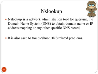 Nslookup
 Nslookup is a network administration tool for querying the
Domain Name System (DNS) to obtain domain name or IP
address mapping or any other specific DNS record.
 It is also used to troubleshoot DNS related problems.
17
 