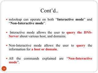 Cont‘d..
 nslookup can operate on both ―Interactive mode‖ and
―Non-Interactive mode‖.
 Interactive mode allows the user to query the DNS-
Server about various host, and domains.
 Non-Interactive mode allows the user to query the
information for a host or domain.
 All the commands explained are ―Non-Interactive
mode‖.
18
 