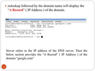  nslookup followed by the domain name will display the
―A Record‖ ( IP Address ) of the domain.
Server refers to the IP address of the DNS server. Then the
below section provides the ―A Record‖ ( IP Address ) of the
domain ―google.com‖
19
 