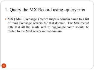 1. Query the MX Record using -query=mx
 MX ( Mail Exchange ) record maps a domain name to a list
of mail exchange servers for that domain. The MX record
tells that all the mails sent to ―@google.com‖ should be
routed to the Mail server in that domain.
20
 