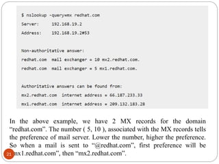 In the above example, we have 2 MX records for the domain
―redhat.com‖. The number ( 5, 10 ), associated with the MX records tells
the preference of mail server. Lower the number, higher the preference.
So when a mail is sent to ―@redhat.com‖, first preference will be
―mx1.redhat.com‖, then ―mx2.redhat.com‖.21
 