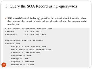 3. Query the SOA Record using -query=soa
 SOA record (Start of Authority), provides the authoritative information about
the domain, the e-mail address of the domain admin, the domain serial
number, etc…
24
 