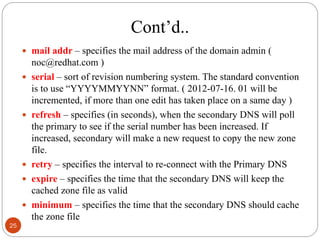 Cont‘d..
 mail addr – specifies the mail address of the domain admin (
noc@redhat.com )
 serial – sort of revision numbering system. The standard convention
is to use ―YYYYMMYYNN‖ format. ( 2012-07-16. 01 will be
incremented, if more than one edit has taken place on a same day )
 refresh – specifies (in seconds), when the secondary DNS will poll
the primary to see if the serial number has been increased. If
increased, secondary will make a new request to copy the new zone
file.
 retry – specifies the interval to re-connect with the Primary DNS
 expire – specifies the time that the secondary DNS will keep the
cached zone file as valid
 minimum – specifies the time that the secondary DNS should cache
the zone file
25
 