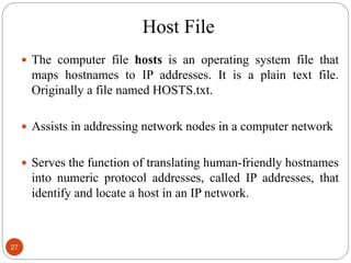 Host File
27
 The computer file hosts is an operating system file that
maps hostnames to IP addresses. It is a plain text file.
Originally a file named HOSTS.txt.
 Assists in addressing network nodes in a computer network
 Serves the function of translating human-friendly hostnames
into numeric protocol addresses, called IP addresses, that
identify and locate a host in an IP network.
 