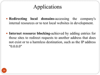 Applications
28
 Redirecting local domains-accessing the company's
internal resources or to test local websites in development.
 Internet resource blocking-achieved by adding entries for
those sites to redirect requests to another address that does
not exist or to a harmless destination, such as the IP address
"0.0.0.0"
 