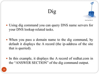 Dig
 Using dig command you can query DNS name servers for
your DNS lookup related tasks.
 When you pass a domain name to the dig command, by
default it displays the A record (the ip-address of the site
that is queried).
 In this example, it displays the A record of redhat.com in
the ―ANSWER SECTION‖ of the dig command output.
29
 