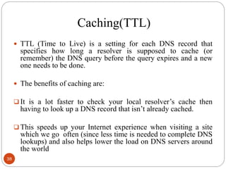 Caching(TTL)
 TTL (Time to Live) is a setting for each DNS record that
specifies how long a resolver is supposed to cache (or
remember) the DNS query before the query expires and a new
one needs to be done.
 The benefits of caching are:
 It is a lot faster to check your local resolver‘s cache then
having to look up a DNS record that isn‘t already cached.
 This speeds up your Internet experience when visiting a site
which we go often (since less time is needed to complete DNS
lookups) and also helps lower the load on DNS servers around
the world
38
 