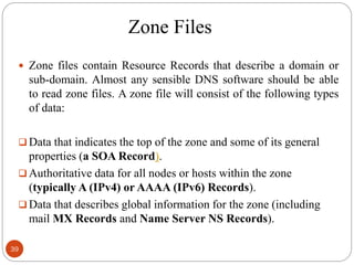 Zone Files
 Zone files contain Resource Records that describe a domain or
sub-domain. Almost any sensible DNS software should be able
to read zone files. A zone file will consist of the following types
of data:
 Data that indicates the top of the zone and some of its general
properties (a SOA Record).
 Authoritative data for all nodes or hosts within the zone
(typically A (IPv4) or AAAA (IPv6) Records).
 Data that describes global information for the zone (including
mail MX Records and Name Server NS Records).
39
 