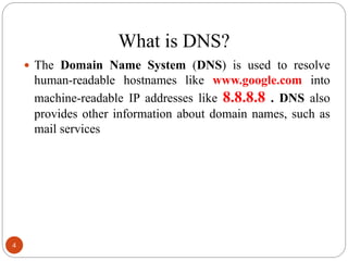 What is DNS?
 The Domain Name System (DNS) is used to resolve
human-readable hostnames like www.google.com into
machine-readable IP addresses like 8.8.8.8 . DNS also
provides other information about domain names, such as
mail services
4
 