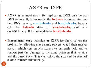 AXFR vs. IXFR
 AXFR is a mechanism for replicating DNS data across
DNS servers. If, for example, the bvb.edu administrator has
two DNS servers, a.ns.bvb.edu and b.ns.bvb.edu, he can
edit the bvb.edu data on a.ns.bvb.edu, and rely
on AXFR to pull the same data to b.ns.bvb.edu
 Incremental zone transfer, or IXFR for short, solves the
problem by allowing slave name servers to tell their master
servers which version of a zone they currently hold and to
request just the changes to the zone between that version
and the current one. This can reduce the size and duration of
a zone transfer dramatically.
41
 