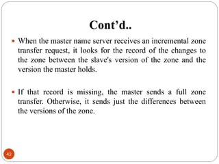 Cont’d..
42
 When the master name server receives an incremental zone
transfer request, it looks for the record of the changes to
the zone between the slave's version of the zone and the
version the master holds.
 If that record is missing, the master sends a full zone
transfer. Otherwise, it sends just the differences between
the versions of the zone.
 