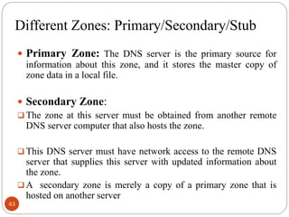 Different Zones: Primary/Secondary/Stub
 Primary Zone: The DNS server is the primary source for
information about this zone, and it stores the master copy of
zone data in a local file.
 Secondary Zone:
 The zone at this server must be obtained from another remote
DNS server computer that also hosts the zone.
 This DNS server must have network access to the remote DNS
server that supplies this server with updated information about
the zone.
 A secondary zone is merely a copy of a primary zone that is
hosted on another server
43
 