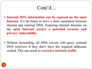 Cont‘d…
 Internal DNS information can be exposed on the open
Internet. It‘s far better to have a strict separation between
internal and external DNS. Exposing internal domains on
the open Internet creates a potential security and
privacy vulnerability.
 Without forwarding, all DNS servers will query external
DNS resolvers if they don‘t have the required addresses
cached. This can result in excessive network traffic
46
 