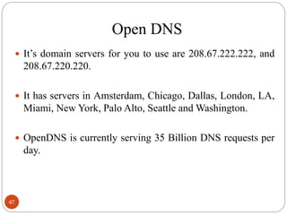 Open DNS
 It‘s domain servers for you to use are 208.67.222.222, and
208.67.220.220.
 It has servers in Amsterdam, Chicago, Dallas, London, LA,
Miami, New York, Palo Alto, Seattle and Washington.
 OpenDNS is currently serving 35 Billion DNS requests per
day.
47
 