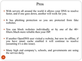 Pros
48
 With servers all around the world it allows your DNS to resolve
faster, and if one goes down, another will work for you.
 It has phishing protection so you are protected from fake
websites.
 You can block websites individually or by one of the 40+
filters.Much more reliable then your ISP.
 If another OpenDNS user visited a website, but now its offline, if
you have smart cache enabled it will continue to resolve
(assuming it‘s a dns issue).
 Many high end company‘s, schools, and governments are using
the service daily.
 