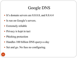 Google DNS
 It‘s domain servers are 8.8.8.8, and 8.8.4.4
 Is run on Google‘s servers.
 Extremely reliable
 Privacy is kept in tact
 Phishing protection
 Handles 100 billion DNS querys a day
 Set and go. No fuss no configuring.
52
 