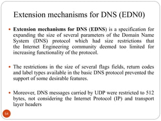 Extension mechanisms for DNS (EDN0)
 Extension mechanisms for DNS (EDNS) is a specification for
expanding the size of several parameters of the Domain Name
System (DNS) protocol which had size restrictions that
the Internet Engineering community deemed too limited for
increasing functionality of the protocol.
 The restrictions in the size of several flags fields, return codes
and label types available in the basic DNS protocol prevented the
support of some desirable features.
 Moreover, DNS messages carried by UDP were restricted to 512
bytes, not considering the Internet Protocol (IP) and transport
layer headers
54
 