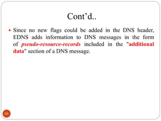 Cont‘d..
 Since no new flags could be added in the DNS header,
EDNS adds information to DNS messages in the form
of pseudo-resource-records included in the "additional
data" section of a DNS message.
55
 
