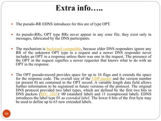 Extra info…..
 The pseudo-RR EDNS introduces for this are of type OPT.
 As pseudo-RRs, OPT type RRs never appear in any zone file; they exist only in
messages, fabricated by the DNS participants.
 The mechanism is backward compatible, because older DNS responders ignore any
RR of the unknown OPT type in a request and a newer DNS responder never
includes an OPT in a response unless there was one in the request. The presence of
the OPT in the request signifies a newer requester that knows what to do with an
OPT in the response.
 The OPT pseudo-record provides space for up to 16 flags and it extends the space
for the response code. The overall size of the UDP packet and the version number
(at present 0) are contained in the OPT record. A variable length data field allows
further information to be registered in future versions of the protocol. The original
DNS protocol provided two label types, which are defined by the first two bits in
DNS packets (RFC 1035): 00 (standard label) and 11 (compressed label). EDNS
introduces the label type 01 as extended label. The lower 6 bits of the first byte may
be used to define up to 63 new extended labels.
56
 