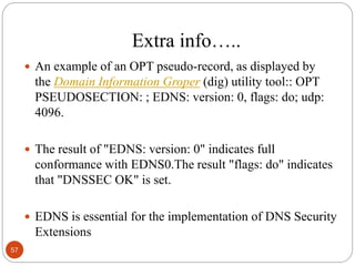 Extra info…..
 An example of an OPT pseudo-record, as displayed by
the Domain Information Groper (dig) utility tool:: OPT
PSEUDOSECTION: ; EDNS: version: 0, flags: do; udp:
4096.
 The result of "EDNS: version: 0" indicates full
conformance with EDNS0.The result "flags: do" indicates
that "DNSSEC OK" is set.
 EDNS is essential for the implementation of DNS Security
Extensions
57
 