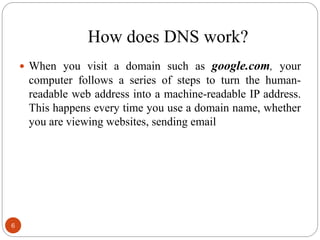 How does DNS work?
 When you visit a domain such as google.com, your
computer follows a series of steps to turn the human-
readable web address into a machine-readable IP address.
This happens every time you use a domain name, whether
you are viewing websites, sending email
6
 