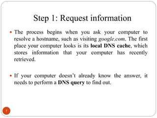 Step 1: Request information
 The process begins when you ask your computer to
resolve a hostname, such as visiting google.com. The first
place your computer looks is its local DNS cache, which
stores information that your computer has recently
retrieved.
 If your computer doesn‘t already know the answer, it
needs to perform a DNS query to find out.
7
 