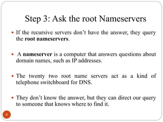 Step 3: Ask the root Nameservers
 If the recursive servers don‘t have the answer, they query
the root nameservers.
 A nameserver is a computer that answers questions about
domain names, such as IP addresses.
 The twenty two root name servers act as a kind of
telephone switchboard for DNS.
 They don‘t know the answer, but they can direct our query
to someone that knows where to find it.
9
 