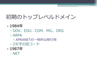 初期のトップレベルドメイン
• 1984年
 ▫ GOV、EDU、COM、MIL、ORG
 ▫ ARPA
   APRANETの一時的な移行用
 ▫ 2文字の国コード
• 1987年
 ▫ NET
 