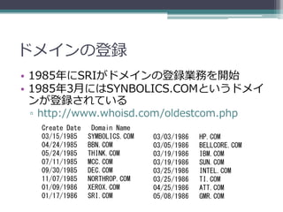 ドメインの登録
• 1985年にSRIがドメインの登録業務を開始
• 1985年3月にはSYNBOLICS.COMというドメイ
  ンが登録されている
 ▫ http://www.whoisd.com/oldestcom.php
   Crea...