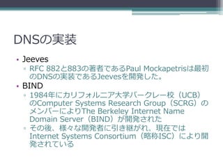 DNSの実装
• Jeeves
 ▫ RFC 882と883の著者であるPaul Mockapetrisは最初
   のDNSの実装であるJeevesを開発した。
• BIND
 ▫ 1984年にカリフォルニア大学バークレー校（UCB）
   のComputer Systems Research Group（SCRG）の
   メンバーによりThe Berkeley Internet Name
   Domain Server（BIND）が開発された
 ▫ その後、様々な開発者に引き継がれ、現在では
   Internet Systems Consortium（略称ISC）により開
   発されている
 