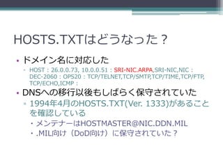 HOSTS.TXTはどうなった？
• ドメイン名に対応した
 ▫ HOST : 26.0.0.73, 10.0.0.51 : SRI-NIC.ARPA,SRI-NIC,NIC :
   DEC-2060 : OPS20 : TCP/TELNET,TCP/SMTP,TCP/TIME,TCP/FTP,
   TCP/ECHO,ICMP :
• DNSへの移行以後もしばらく保守されていた
 ▫ 1994年4月のHOSTS.TXT(Ver. 1333)があること
   を確認している
    メンテナーはHOSTMASTER@NIC.DDN.MIL
    .MIL向け（DoD向け）に保守されていた？
 