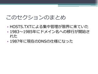 このセクションのまとめ
• HOSTS.TXTによる集中管理が限界に来ていた
• 1983～1985年にドメイン名への移行が開始さ
  れた
• 1987年に現在のDNSの仕様になった
 