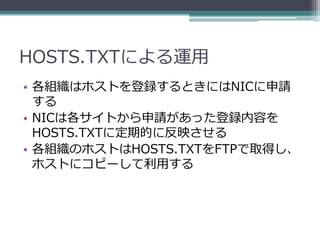 HOSTS.TXTによる運用
• 各組織はホストを登録するときにはNICに申請
  する
• NICは各サイトから申請があった登録内容を
  HOSTS.TXTに定期的に反映させる
• 各組織のホストはHOSTS.TXTをFTPで取得し、
  ホストにコピーして利用する
 